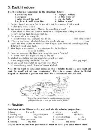 3: Daylight robbery
Use the following expressions in the situations below:
a. behind my back. e. daylight robbery
b. two-faced f. a little white lie
c. lying through his teeth g. on the fiddle
d. as far as I could throw him. h. believe a word
1. I've just looked at a new flat. It was nice but they wanted £500 a week.
> £500 for a week! That's !
2. You don't seem very happy, Martin. Is something wrong?
> Yes, there is, now you come to mention it. I've just been talking to Richard.
He says you've been talking about me
3. I've never told a lie in my life.
> I don't believe you. Everyone has to tell from time to time!
4. If there's one thing I absolutely hate it's people who are - you
know, the kind of person who says one thing to your face and something totally
different behind your back.
5. After Roger was arrested, it was obvious that he had been
to us for months.
6. How can someone like Bob earn enough to own a Porsche?
> I don't know, but if you ask me I'd say he's
7. Michael was telling me how much he earned last year.
> And exaggerating, no doubt! You can't that guy says!
8. So you don't think what he said was true, then?
> I doubt it very much. I wouldn't trust Michael
Note: If you want to talk about someone who is totally dishonest, you could say
that 'he would sell his own grandmother'. There is a recent idiom in British
English to describe a person who lies: He is economical with the truth.
4: Revision
Look back at the idioms in this unit and add the missing prepositions:
1. lying his teeth 6. taken a ride
2. leading you the garden path 7. stabbed the back
3. pull the wool my eyes 8. take advantage me
4 false pretences 9. economical the truth
5. talking my back 10 the fiddle
Do you know anyone who you wouldn't trust as far as you could throw them?
121
 