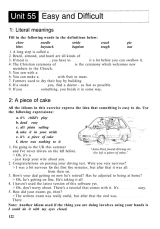 1: Literal meanings
Fill in the following words in the definitions below:
chew needle stride crack pie
bites haystack baptism tough nut
1. A long step is called a
2. Brazil, almond, and hazel are all kinds of
3. If meat is , you have to it a lot before you can swallow it.
4. The Christian ceremony of is the ceremony which welcomes new
members to the Church.
5. You sew with a
6. You can make a with fruit or meat.
7. Farmers used to dry their hay by building
8. If a snake you, find a doctor - as fast as possible.
9. If you something, you break it in some way.
2: A piece of cake
All the idioms in this exercise express the idea that something is easy to do. Use
the following expressions:
a. it's child's play
b. dead easy
c. all plain sailing
d. take it in your stride
e. it's a piece of cake
f. there was nothing to it
1. I'm going to the UK this summer
and I've never driven on the left before.
> Oh, it's a
- just keep your wits about you.
2. Congratulations on passing your driving test. Were you very nervous?
> I was a bit nervous for the first five minutes, but after that it was all
from then on.
3. How's your dad getting on now he's retired? Has he adjusted to being at home?
> Oh, he's getting on fine. He's taking it all
4. I haven't used the latest version of this software yet.
> Oh, don't worry about. There's a tutorial that comes with it. It's easy.
5. How did your exams go, then?
> The written exam was really awful, but after that the oral was
There
Note: Another idiom used if the thing you are doing involves using your hands is
I could do it with my eyes closed.
122
 