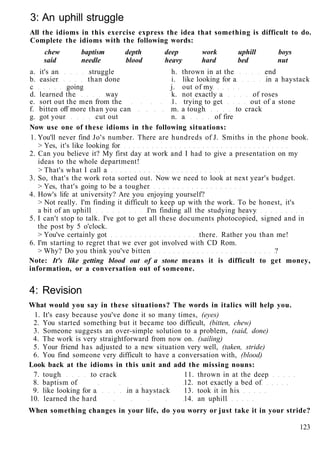 3: An uphill struggle
All the idioms in this exercise express the idea that something is difficult to do.
Complete the idioms with the following words:
chew baptism depth deep work uphill boys
said needle blood heavy hard bed nut
a. it's an struggle h. thrown in at the end
b. easier than done i. like looking for a in a haystack
c going j. out of my
d. learned the way k. not exactly a of roses
e. sort out the men from the 1. trying to get out of a stone
f. bitten off more than you can m. a tough to crack
g. got your cut out n. a of fire
Now use one of these idioms in the following situations:
1. You'll never find Jo's number. There are hundreds of J. Smiths in the phone book.
> Yes, it's like looking for
2. Can you believe it? My first day at work and I had to give a presentation on my
ideas to the whole department!
> That's what I call a
3. So, that's the work rota sorted out. Now we need to look at next year's budget.
> Yes, that's going to be a tougher
4. How's life at university? Are you enjoying yourself?
> Not really. I'm finding it difficult to keep up with the work. To be honest, it's
a bit of an uphill I'm finding all the studying heavy
5. I can't stop to talk. I've got to get all these documents photocopied, signed and in
the post by 5 o'clock.
> You've certainly got there. Rather you than me!
6. I'm starting to regret that we ever got involved with CD Rom.
> Why? Do you think you've bitten ?
Note: It's like getting blood out of a stone means it is difficult to get money,
information, or a conversation out of someone.
4: Revision
What would you say in these situations? The words in italics will help you.
1. It's easy because you've done it so many times, (eyes)
2. You started something but it became too difficult, (bitten, chew)
3. Someone suggests an over-simple solution to a problem, (said, done)
4. The work is very straightforward from now on. (sailing)
5. Your friend has adjusted to a new situation very well, (taken, stride)
6. You find someone very difficult to have a conversation with, (blood)
Look back at the idioms in this unit and add the missing nouns:
7. tough to crack 11. thrown in at the deep
8. baptism of 12. not exactly a bed of
9. like looking for a in a haystack 13. took it in his
10. learned the hard 14. an uphill
When something changes in your life, do you worry or just take it in your stride?
123
 