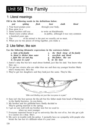 1: Literal meanings
Fill in the following words in the definitions below:
pod spitting flesh knot chalk blood
1. Your heart pumps your through your body.
2. Peas grow in a
3. Some teachers still use to write on blackboards.
4. There's now a taboo about in public, although it was very common
a hundred years ago.
5. The of an animal is the part we usually eat as meat.
6. When you tie two pieces of string together, you make a
2: Like father, like son
Use the following idiomatic expressions in the sentences below:
a. baby of the family e. the black sheep of the family
b. blood is thicker than water f. own flesh and blood
c. fight like cat and dog g. like father, like son
d. two peas in a pod h. tie the knot
1. Jamie's only five but he's mad about football, just like his dad. You know what
they say -
2. I've got two sisters who are older than me and then my younger brother Mark
who's twenty-two. He's the
3. They've got two daughters and they look just the same. They're like
4. Sam isn't the best person for the job but his father made him head of Marketing
in the family business. As you know, !
5. My brother and his girlfriend have finally decided to
They're getting married in the spring.
6. I get on very well with my brother now but we used to
when we were younger.
7. Everyone expected Susan to go to university like the rest of us, but she got a job
in a casino on a ship. She's
8. My son's in trouble with the police. I normally have no sympathy with people who
break the law but it's different when it's your own
124
 