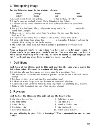 3: The spitting image
Put the following words in the sentences below:
cheese footsteps homes tree
relative family side image
1. Look at Marie. She's the spitting of her mother, isn't she?
2. Pippa's going to medical school. She's following in her father's
3. A recent survey shows that two out of three convicted criminals come from
broken
4. I've got Scottish blood. My grandparents on my mother's originally
came from Glasgow.
5. George is very interested in his family's history. He can trace his family
back to 1550.
6. Everyone in my family plays a musical instrument. Music runs in the
7. I got a letter today from a long-lost in Australia. I didn't even know he
existed! He's coming to visit in the summer.
8. My sister and I look alike but when it comes to personality we're like chalk
and
Note: A long-lost relative is one whom you have not seen for many years. A
distant relative is perhaps your cousin's cousin. You can also say you have a
rather distant relationship with someone. Is there an idiom in your language like
this? - Although my sister lives in America, we're very close.
4: Definitions
Look back at the idioms used in this unit and find the ones which match the
definitions below. The word in brackets will help you.
1. A relative who you have never met or not seen for a long time, (lost)
2. The member of the family who seems to get into trouble or has made bad choices.
(sheep)
3. Brothers or sisters who look just like each other, (pod)
4. A situation when the parents are divorced or separated, (broken)
5. A situation when loyalty to family is more important that anything else, (thicker)
6. When a child looks just like one of the parents, (image)
5: Revision
Look back at the idioms in this unit and add the final words:
1. the black sheep of the 6. fight like cat and
2. the baby of the 7. like peas in a
3. it runs in the 8. blood is thicker than
4. like father, like 9. like chalk and
5. your own flesh and 10. follow in his father's
Are you following in your father's footsteps? What characteristics run in your
family?
125
 