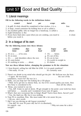 1: Literal meanings
Fill in the following words in the definitions below:
scratch barrel par scrape miles
1. In golf, if a hole should be completed in four strokes, it is a four.
2. A large, round container for holding beer or oil is called a
3. An excellent golfer, who no longer has a handicap, is called a player.
4. Eight kilometres is five
5. If you burn food onto a pan when you are cooking, you need to it clean
before you wash it.
2: In a league of its own
Put the following nouns into these idioms:
condition days legs league par
home gold head world miles
a. It's in a . . . . of its own. f. It's . . . . better.
b. It's in mint g. It's out of this
c. It's . . . . and shoulders above the rest. h. It's on its last
d. It's seen better i. It's worth its weight in
e. It's nothing to write . . . . about. j. It's below
Now use these idioms below, changing the grammar to fit the situation:
1. I hear Karen's selling her old Mini for £500. Is it in good condition?
> Not really. It's on It's certainly seen
2. There's no doubt in my mind who should get the job - Mr Sullivan was the best.
> I agree. He was head the rest of the
candidates, wasn't he? He was in a
3. Hello, can you help me? I'm looking for a CD player.
> Well, we've got lots to choose from, sir, but if it's sound quality you want, then
this Sony is considered to be than all the others.
4. Brian, you wanted to see me.
> Yes, Jeff. Come in and sit down. I'll get straight to the point: your work has been
well below . . . . recently and I wondered if you were ill again.
5. What's that new restaurant like in King's Road? You've been there, haven't you?
> Yes, the food was OK, but it was nothing
6. Your PA is excellent, Pete. She must make life a lot easier for you.
> Oh yes, she's worth
7. Did I see you driving an old Jaguar yesterday?
> You did! It's over 30 years old, but it's in absolutely
It's superb - out ! Why not come for a drive
tonight?
126
 