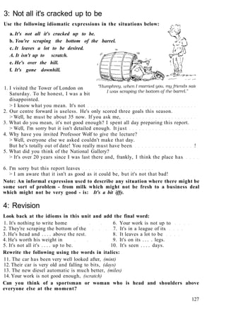 3: Not all it's cracked up to be
Use the following idiomatic expressions in the situations below:
a. It's not all it's cracked up to be.
b. You're scraping the bottom of the barrel.
c. It leaves a lot to be desired.
A. It isn't up to scratch.
e. He's over the hill.
f. It's gone downhill.
1. I visited the Tower of London on
Saturday. To be honest, I was a bit
disappointed.
> I know what you mean. It's not
2. Our centre forward is useless. He's only scored three goals this season.
> Well, he must be about 35 now. If you ask me,
3. What do you mean, it's not good enough? I spent all day preparing this report.
> Well, I'm sorry but it isn't detailed enough. It just
4. Why have you invited Professor Wolf to give the lecture?
> Well, everyone else we asked couldn't make that day.
But he's totally out of date! You really must have been !
5. What did you think of the National Gallery?
> It's over 20 years since I was last there and, frankly, I think the place has
6. I'm sorry but this report leaves
> I am aware that it isn't as good as it could be, but it's not that bad!
Note: An informal expression used to describe any situation where there might be
some sort of problem - from milk which might not be fresh to a business deal
which might not be very good - is: It's a bit iffy.
4: Revision
Look back at the idioms in this unit and add the final word:
1. It's nothing to write home 6. Your work is not up to
2. They're scraping the bottom of the 7. It's in a league of its
3. He's head and . . . . above the rest. 8. It leaves a lot to be
4. He's worth his weight in 9. It's on its . . . . legs.
5. It's not all it's . . . . up to be. 10. It's seen . . . . days.
Rewrite the following using the words in italics:
11. The car has been very well looked after, (mint)
12. Their car is very old and falling to bits, (days)
13. The new diesel automatic is much better, (miles)
14. Your work is not good enough, (scratch)
Can you think of a sportsman or woman who is head and shoulders above
everyone else at the moment?
127
 