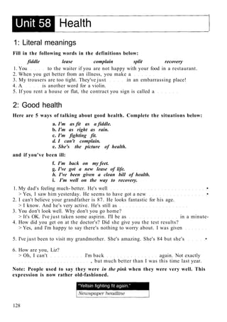 1: Literal meanings
Fill in the following words in the definitions below:
fiddle lease complain split recovery
1. You to the waiter if you are not happy with your food in a restaurant.
2. When you get better from an illness, you make a
3. My trousers are too tight. They've just in an embarrassing place!
4. A is another word for a violin.
5. If you rent a house or flat, the contract you sign is called a
2: Good health
Here are 5 ways of talking about good health. Complete the situations below:
a. I'm as fit as a fiddle.
b. I'm as right as rain.
c. I'm fighting fit.
d. I can't complain.
e. She's the picture of health.
and if you've been ill:
f. I'm back on my feet.
g. I've got a new lease of life.
h. I've been given a clean bill of health.
i. I'm well on the way to recovery.
1. My dad's feeling much- better. He's well •
> Yes, I saw him yesterday. He seems to have got a new •
2. I can't believe your grandfather is 87. He looks fantastic for his age.
> I know. And he's very active. He's still as
3. You don't look well. Why don't you go home?
> It's OK. I've just taken some aspirin. I'll be as in a minute-
4. How did you get on at the doctor's? Did she give you the test results?
> Yes, and I'm happy to say there's nothing to worry about. I was given
5. I've just been to visit my grandmother. She's amazing. She's 84 but she's •
6. How are you, Liz?
> Oh, I can't I'm back again. Not exactly
, but much better than I was this time last year.
Note: People used to say they were in the pink when they were very well. This
expression is now rather old-fashioned.
128
 