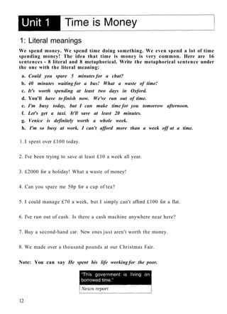 1: Literal meanings
We spend money. We spend time doing something. We even spend a lot of time
spending money! The idea that time is money is very common. Here are 16
sentences - 8 literal and 8 metaphorical. Write the metaphorical sentence under
the one with the literal meaning:
a. Could you spare 5 minutes for a chat?
b. 40 minutes waiting for a bus! What a waste of time!
c. It's worth spending at least two days in Oxford.
d. You'll have to finish now. We've run out of time.
e. I'm busy today, but I can make time for you tomorrow afternoon.
f. Let's get a taxi. It'll save at least 20 minutes.
g. Venice is definitely worth a whole week.
h. I'm so busy at work. I can't afford more than a week off at a time.
1. I spent over £100 today.
2. I've been trying to save at least £10 a week all year.
3. £2000 for a holiday! What a waste of money!
4. Can you spare me 50p for a cup of tea?
5. I could manage £70 a week, but I simply can't afford £100 for a flat.
6. I've run out of cash. Is there a cash machine anywhere near here?
7. Buy a second-hand car. New ones just aren't worth the money.
8. We made over a thousand pounds at our Christmas Fair.
Note: You can say He spent his life working for the poor.
12
 