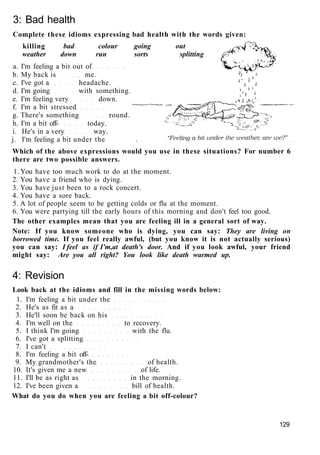 3: Bad health
Complete these idioms expressing bad health with the words given:
killing bad colour going out
weather down run sorts splitting
a. I'm feeling a bit out of
b. My back is me.
c. I've got a headache.
d. I'm going with something.
e. I'm feeling very down.
f. I'm a bit stressed
g. There's something round.
h. I'm a bit off- today.
i. He's in a very way.
j. I'm feeling a bit under the
Which of the above expressions would you use in these situations? For number 6
there are two possible answers.
1. You have too much work to do at the moment.
2. You have a friend who is dying.
3. You have just been to a rock concert.
4. You have a sore back.
5. A lot of people seem to be getting colds or flu at the moment.
6. You were partying till the early hours of this morning and don't feel too good.
The other examples mean that you are feeling ill in a general sort of way.
Note: If you know someone who is dying, you can say: They are living on
borrowed time. If you feel really awful, (but you know it is not actually serious)
you can say: I feel as if I'm,at death's door. And if you look awful, your friend
might say: Are you all right? You look like death warmed up.
4: Revision
Look back at the idioms and fill in the missing words below:
1. I'm feeling a bit under the
2. He's as fit as a
3. He'll soon be back on his
4. I'm well on the to recovery.
5. I think I'm going with the flu.
6. I've got a splitting
7. I can't
8. I'm feeling a bit off-
9. My grandmother's the of health.
10. It's given me a new of life.
11. I'll be as right as in the morning.
12. I've been given a bill of health.
What do you do when you are feeling a bit off-colour?
129
 