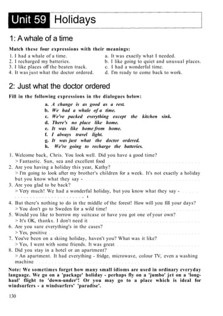 1: A whale of a time
Match these four expressions with their meanings:
1. I had a whale of a time. a. It was exactly what I needed.
2. I recharged my batteries. b. I like going to quiet and unusual places.
3. I like places off the beaten track. c. I had a wonderful time.
4. It was just what the doctor ordered. d. I'm ready to come back to work.
2: Just what the doctor ordered
Fill in the following expressions in the dialogues below:
a. A change is as good as a rest.
b. We had a whale of a time.
c. We've packed everything except the kitchen sink.
d. There's no place like home.
e. It was like home from home.
f. I always travel light.
g. It was just what the doctor ordered.
h. We're going to recharge the batteries.
1. Welcome back, Chris. You look well. Did you have a good time?
> Fantastic. Sun, sea and excellent food
2. Are you having a holiday this year, Kathy?
> I'm going to look after my brother's children for a week. It's not exactly a holiday
but you know what they say -
3. Are you glad to be back?
> Very much! We had a wonderful holiday, but you know what they say -
. t
4. But there's nothing to do in the middle of the forest! How will you fill your days?
> You don't go to Sweden for a wild time!
5. Would you like to borrow my suitcase or have you got one of your own?
> It's OK, thanks. I don't need it
6. Are you sure everything's in the cases?
> Yes, positive
7. You've been on a skiing holiday, haven't you? What was it like?
> Yes, I went with some friends. It was great
8. Did you stay in a hotel or an apartment?
> An apartment. It had everything - fridge, microwave, colour TV, even a washing
machine
Note: We sometimes forget how many small idioms are used in ordinary everyday
language. We go on a 'package' holiday - perhaps fly on a 'jumbo' jet on a 'long-
haul' flight to 'down-under'! Or you may go to a place which is ideal for
windsurfers - a windsurfers' 'paradise'.
130
 