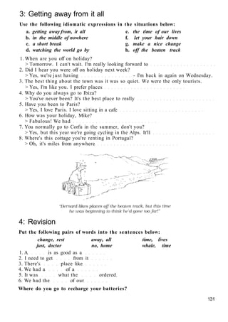 3: Getting away from it all
Use the following idiomatic expressions in the situations below:
a. getting away from, it all e. the time of our lives
b. in the middle of nowhere f. let your hair down
c. a short break g. make a nice change
d. watching the world go by h. off the beaten track
1. When are you off on holiday?
> Tomorrow. I can't wait. I'm really looking forward to
2. Did I hear you were off on holiday next week?
> Yes, we're just having - I'm back in again on Wednesday.
3. The best thing about the town was it was so quiet. We were the only tourists.
> Yes, I'm like you. I prefer places
4. Why do you always go to Ibiza?
> You've never been? It's the best place to really
5. Have you been to Paris?
> Yes, I love Paris. I love sitting in a cafe
6. How was your holiday, Mike?
> Fabulous! We had
7. You normally go to Corfu in the summer, don't you?
> Yes, but this year we're going cycling in the Alps. It'll
8. Where's this cottage you're renting in Portugal?
> Oh, it's miles from anywhere
4: Revision
Put the following pairs of words into the sentences below:
change, rest away, all time, lives
just, doctor no, home whale, time
1. A is as good as a
2. I need to get from it
3. There's place like
4. We had a of a
5. It was what the ordered.
6. We had the of our
Where do you go to recharge your batteries?
131
 