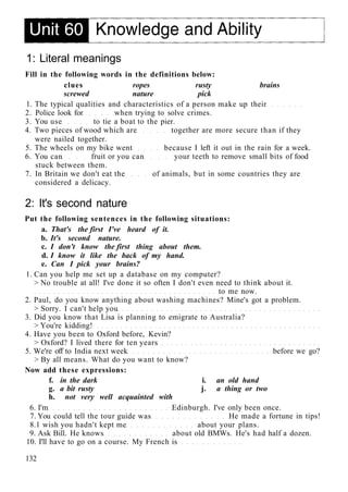 1: Literal meanings
Fill in the following words in the definitions below:
clues ropes rusty brains
screwed nature pick
1. The typical qualities and characteristics of a person make up their
2. Police look for when trying to solve crimes.
3. You use to tie a boat to the pier.
4. Two pieces of wood which are together are more secure than if they
were nailed together.
5. The wheels on my bike went because I left it out in the rain for a week.
6. You can fruit or you can your teeth to remove small bits of food
stuck between them.
7. In Britain we don't eat the of animals, but in some countries they are
considered a delicacy.
2: It's second nature
Put the following sentences in the following situations:
a. That's the first I've heard of it.
b. It's second nature.
c. I don't know the first thing about them.
d. I know it like the back of my hand.
e. Can I pick your brains?
1. Can you help me set up a database on my computer?
> No trouble at all! I've done it so often I don't even need to think about it.
to me now.
2. Paul, do you know anything about washing machines? Mine's got a problem.
> Sorry. I can't help you
3. Did you know that Lisa is planning to emigrate to Australia?
> You're kidding!
4. Have you been to Oxford before, Kevin?
> Oxford? I lived there for ten years
5. We're off to India next week before we go?
> By all means. What do you want to know?
Now add these expressions:
f. in the dark i. an old hand
g. a bit rusty j. a thing or two
h. not very well acquainted with
6. I'm Edinburgh. I've only been once.
7. You could tell the tour guide was He made a fortune in tips!
8.1 wish you hadn't kept me about your plans.
9. Ask Bill. He knows about old BMWs. He's had half a dozen.
10. I'll have to go on a course. My French is
132
 
