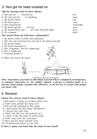 3: He's got his head screwed on
Add the missing word to these idioms:
a. He's got his . . . . screwed on. end
b. He can turn his . . . . to anything. hang
c. He knows what's clue
d. He hasn't got a what
e. He's learning the knowledge
f. He hasn't got the . . . . of it yet. ropes
g. He doesn't know one . . . . of a (car) from the other. head
h. It's common hand
Now match them up with these explanations:
1. He knows what is useful and important.
2. He's the sort of person you can ask to do almost any job.
3. He doesn't know.
4. He hasn't mastered it.
5. He's a beginner, but he's improving.
6. He's a bright guy.
7. Everyone knows it.
8. Don't ask him to fix yours!
Note: Sometimes you want to talk about a person who is completely incompetent.
A common expression is: He couldn't organise a piss-up (a drunken party) in a
brewery! Some people consider this offensive, so do not use it except with people
you know well.
4: Revision
Choose the correct word in these idioms:
1. She knows a thing or two/three about cars.
2. You'll soon get/take the hang of it.
3. He's an old arm/hand at this game.
4.1 don't know the first thing about/from it.
5.1 haven't got a/the clue.
6. That's the first I've known/heard of it.
7.1 know it like the back of my/the hand.
8. You'll soon learn the rope/ropes.
9. She's got her head screwed on/in.
10. It's first/second nature to me now.
Is there a place you know like the back of your hand?
133
 