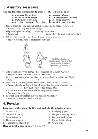 3: A memory like a sieve
Use the following expressions to complete the situations below:
a. a memory like a sieve e. ancient history
b. on the tip of my tongue f. a photographic memory
c. at the back of my mind g. in living memory
d. a good memory for faces h. as if it was yesterday
1. Jane's amazing. She can remember things that happened years ago.
> I wish I could say the same. I've got
2. Why aren't you listening? Is anything the matter?
> Sorry, but ,1 know I have to ring Jack before two.
3. If I want to remember anything, I have to write it down.
> Me too, but my boss is incredible. He's got
4. Who's that actor who played the policeman in Seventh Heaven?
> Oh yes, Bruce someone... Bruce... Oh, wait, it's
5. Paul, do you remember that time we almost had a crash in the Alps?
> Yes, !
6. Look, John, I'm really sorry about what I said to you last week.
> You've already apologised. It's all right. I've forgotten about it. It's
Let's just forget it happened, OK?
7. It's terrible, but I can never remember people's names.
> Nor can I, but I've got
8. So what kind of weather did you have in Australia?
> Terrible. It was the coldest winter
4: Revision
Look back at the idioms in this unit and add the missing nouns:
1. I'll bear it in 6. It might jog your
2. Let me refresh my 7. I've got a memory like a
3. Learn things by 8. I've been racking my
4. The name rings a 9. It's on the tip of my
5. It completely slipped my 10. As if it was
Have you got a good memory for faces?
135
 