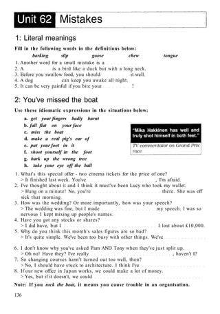 1: Literal meanings
Fill in the following words in the definitions below:
barking slip goose chew tongue
1. Another word for a small mistake is a
2. A is a bird like a duck but with a long neck.
3. Before you swallow food, you should it well.
4. A dog can keep you awake all night.
5. It can be very painful if you bite your !
2: You've missed the boat
Use these idiomatic expressions in the situations below:
a. get your fingers badly burnt
b. fall flat on your face
c. miss the boat
d. make a real pig's ear of
e. put your foot in it
f. shoot yourself in the foot
g. bark up the wrong tree
h. take your eye off the ball
1. What's this special offer - two cinema tickets for the price of one?
> It finished last week. You've , I'm afraid.
2. I've thought about it and I think it must've been Lucy who took my wallet.
> Hang on a minute! No, you're there. She was off
sick that morning.
3. How was the wedding? Or more importantly, how was your speech?
> The wedding was fine, but I made my speech. I was so
nervous I kept mixing up people's names.
4. Have you got any stocks or shares?
> I did have, but I I lost about £10,000.
5. Why do you think this month's sales figures are so bad?
> It's quite simple. We've been too busy with other things. We've
6. I don't know why you've asked Pam AND Tony when they've just split up.
> Oh no! Have they? I've really , haven't I?
7. So changing courses hasn't turned out too well, then?
> No, I should have stuck to architecture. I think I've
8. If our new office in Japan works, we could make a lot of money.
> Yes, but if it doesn't, we could
Note: If you rock the boat, it means you cause trouble in an organisation.
136
 