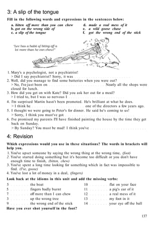 3: A slip of the tongue
Fill in the following words and expressions in the sentences below:
a. bitten off more than you can chew d. made a real mess of it
b. got on the wrong side of e. a wild goose chase
c. a slip of the tongue f. got the wrong end of the stick
1. Mary's a psychologist, not a psychiatrist!
> Did I say psychiatrist? Sorry, it was
2. Well, did you manage to find some batteries when you were out?
> No, I've just been on Nearly all the shops were
closed for lunch.
3. How did you get on with Kate? Did you ask her out for a meal?
> I tried to, but I was so nervous I
4. I'm surprised Martin hasn't been promoted. He's brilliant at what he does.
> I think he one of the directors a few years ago.
5. I thought we were going to Peter's for dinner. He said he's coming to us!
> Sorry, I think you must've got
6. I've promised my parents I'll have finished painting the house by the time they get
back on Sunday.
> By Sunday? You must be mad! I think you've
4: Revision
Which expressions would you use in these situations? The words in brackets will
help you.
1. You've upset someone by saying the wrong thing at the wrong time, (foot)
2. You've started doing something but it's become too difficult or you don't have
enough time to finish, (bitten, chew)
3. You've spent a long time looking for something which in fact was impossible to
find. (I've, goose)
4. You've lost a lot of money in a deal, (fingers)
Look back at the idioms in this unit and add the missing verbs:
5 the boat 10 flat on your face
5 fingers badly burnt 11 a pig's ear of it
7 off more than I can chew 12 a real mess of it
3 up the wrong tree 13 my foot in it
9 the wrong end of the stick 14 your eye off the ball
Have you ever shot yourself in the foot?
137
 