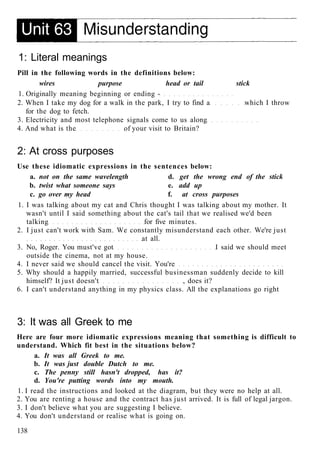 1: Literal meanings
Pill in the following words in the definitions below:
wires purpose head or tail stick
1. Originally meaning beginning or ending -
2. When I take my dog for a walk in the park, I try to find a which I throw
for the dog to fetch.
3. Electricity and most telephone signals come to us along
4. And what is the of your visit to Britain?
2: At cross purposes
Use these idiomatic expressions in the sentences below:
a. not on the same wavelength d. get the wrong end of the stick
b. twist what someone says e. add up
c. go over my head f. at cross purposes
1. I was talking about my cat and Chris thought I was talking about my mother. It
wasn't until I said something about the cat's tail that we realised we'd been
talking for five minutes.
2. I just can't work with Sam. We constantly misunderstand each other. We're just
at all.
3. No, Roger. You must've got I said we should meet
outside the cinema, not at my house.
4. I never said we should cancel the visit. You're
5. Why should a happily married, successful businessman suddenly decide to kill
himself? It just doesn't , does it?
6. I can't understand anything in my physics class. All the explanations go right
3: It was all Greek to me
Here are four more idiomatic expressions meaning that something is difficult to
understand. Which fit best in the situations below?
a. It was all Greek to me.
b. It was just double Dutch to me.
c. The penny still hasn't dropped, has it?
d. You're putting words into my mouth.
1. I read the instructions and looked at the diagram, but they were no help at all.
2. You are renting a house and the contract has just arrived. It is full of legal jargon.
3. I don't believe what you are suggesting I believe.
4. You don't understand or realise what is going on.
138
 