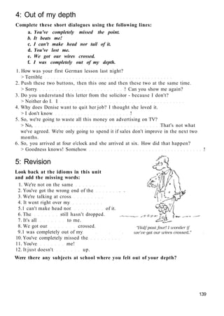 4: Out of my depth
Complete these short dialogues using the following lines:
a. You've completely missed the point.
b. It beats me!
c. I can't make head nor tail of it.
d. You've lost me.
e. We got our wires crossed.
f. I was completely out of my depth.
1. How was your first German lesson last night?
> Terrible
2. Push these two buttons, then this one and then these two at the same time.
> Sorry ! Can you show me again?
3. Do you understand this letter from the solicitor - because I don't?
> Neither do I. I
4. Why does Denise want to quit her job? I thought she loved it.
> I don't know !
5. So, we're going to waste all this money on advertising on TV?
> No, That's not what
we've agreed. We're only going to spend it if sales don't improve in the next two
months.
6. So, you arrived at four o'clock and she arrived at six. How did that happen?
> Goodness knows! Somehow !
5: Revision
Look back at the idioms in this unit
and add the missing words:
1. We're not on the same
2. You've got the wrong end of the
3. We're talking at cross
4. It went right over my
5.1 can't make head nor of it.
6. The still hasn't dropped.
7. It's all to me.
8. We got our crossed.
9.1 was completely out of my
10. You've completely missed the
11. You've me!
12. It just doesn't up.
Were there any subjects at school where you felt out of your depth?
139
 