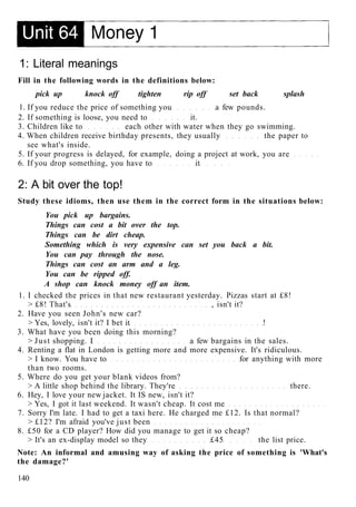 1: Literal meanings
Fill in the following words in the definitions below:
pick up knock off tighten rip off set back splash
1. If you reduce the price of something you a few pounds.
2. If something is loose, you need to it.
3. Children like to each other with water when they go swimming.
4. When children receive birthday presents, they usually the paper to
see what's inside.
5. If your progress is delayed, for example, doing a project at work, you are
6. If you drop something, you have to it
2: A bit over the top!
Study these idioms, then use them in the correct form in the situations below:
You pick up bargains.
Things can cost a bit over the top.
Things can be dirt cheap.
Something which is very expensive can set you back a bit.
You can pay through the nose.
Things can cost an arm and a leg.
You can be ripped off.
A shop can knock money off an item.
1. I checked the prices in that new restaurant yesterday. Pizzas start at £8!
> £8! That's , isn't it?
2. Have you seen John's new car?
> Yes, lovely, isn't it? I bet it !
3. What have you been doing this morning?
> Just shopping. I a few bargains in the sales.
4. Renting a flat in London is getting more and more expensive. It's ridiculous.
> I know. You have to for anything with more
than two rooms.
5. Where do you get your blank videos from?
> A little shop behind the library. They're there.
6. Hey, I love your new jacket. It IS new, isn't it?
> Yes, I got it last weekend. It wasn't cheap. It cost me
7. Sorry I'm late. I had to get a taxi here. He charged me £12. Is that normal?
> £12? I'm afraid you've just been
8. £50 for a CD player? How did you manage to get it so cheap?
> It's an ex-display model so they £45 the list price.
Note: An informal and amusing way of asking the price of something is 'What's
the damage?'
140
 