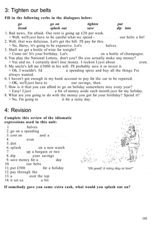3: Tighten our belts
Fill in the following verbs in the dialogues below:
go go on tighten put
break splash out save dip into
1. Bad news, I'm afraid. Our rent is going up £20 per week.
> Well, we'll just have to be careful what we spend - our belts a bit!
2. Well, that was delicious. Let's get the bill. I'll pay for this.
> No, Barry, it's going to be expensive. Let's halves.
3. Shall we get a bottle of wine for tonight?
> Come on! It's your birthday. Let's on a bottle of champagne.
4. You play the National Lottery, don't you? Do you actually make any money?
> Yes and no. I certainly don't lose money. I reckon I just about even.
5. My uncle's left me £3000 in his will. I'll probably save it or invest it.
> Oh, I wouldn't. I'd a spending spree and buy all the things I've
always wanted.
6. I haven't got enough in my bank account to pay for the car to be repaired.
> OK, we'll just have to our savings, then.
7. How is it that you can afford to go on holiday somewhere nice every year?
> Easy! I just a bit of money aside each month just for my holiday.
8. What are you going to do with the money you got for your birthday? Spend it?
> No, I'm going to it for a rainy day.
4: Revision
Complete this review of the idiomatic
expressions used in this unit:
1 halves
2. go on a spending
3. cost an and a
4 even
5. dirt
6. splash on a new watch
7 up a bargain or two
8. dip your savings
9. save money for a day
10 our belts
11. put £500 for a holiday
12. pay through the
13. a over the top
14. it set us a bit
If somebody gave you some extra cash, what would you splash out on?
141
 