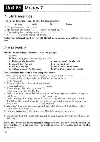 1: Literal meanings
Fill in the following words in the definitions below:
fortune stinks lap loaded
1. If a gun has bullets in it, it is
2. My cat often sits on my when I'm watching TV.
3. If something is extremely smelly, it
4. A is a large amount of money.
Note: The informal word for the old British coin known as a shilling (5p) was a
bob.
2: A bit hard up
Divide the following expressions into two groups:
A: Poor:
B: Not exactly poor, but certainly not rich:
a. living on the breadline e. my account's in the red
b. enough to get by on f. a bit hard up
c. not very well off g. can't make ends meet
d. without a penny to his name h. living from hand to mouth
Now complete these situations using the above:
1. We're going up to London for the weekend. Do you want to come?
> I'd love to but I've just paid out £600 on the car so I'm a
at the moment.
2. What was that letter from the bank about?
> I'm afraid we're again.
3. What's the pay like where you work?
> Not very good, but it's OK. It's
4. This is a modern, industrialised society but millions of people in this country are
still living , just surviving.
5. I was thinking of inviting Jane and David to come with us to the opera, but I
don't think they could afford to. David hasn't got much work at the moment so
they're not at the moment.
6. My sister's husband has just died and she is left alone with 4 children. I don't
know how she manages to
7. He's lost everything -job, house, car. Now he's living on the streets
8. My job isn't bad but I don't earn enough to save much or buy any nice things. I'm
basically
Note: The 'breadline' is the situation where you are just able to feed yourself and
your family. If you had any less, you would go below the breadline and not be able
to survive.
142
 
