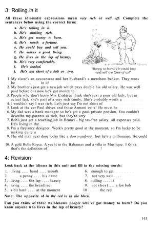 3: Rolling in it
All these idiomatic expressions mean very rich or well off. Complete the
sentences below using the correct form:
a. He's rolling in it.
b. He's stinking rich.
c. He's got money to burn.
d. He's worth a fortune.
e. He could buy and sell you.
f. He makes a good living.
g. He lives in the lap of luxury.
h. He's very comfortable. 
i. He's loaded.
j. He's not short of a bob or two.
1. My sister's an accountant and her husband's a merchant banker. They must
be in it!
2. My brother's just got a new job which pays double his old salary. He was well
paid before but now he's got money to
3. People who don't know Mrs Crabtree think she's just a poor old lady, but in
actual fact, she's part of a very rich family. She's probably worth a
4.1 wouldn't say I was rich. Let's just say I'm not short of
5. Look at the car Paul drives and those Armani suits! He must be
6. My dad was a bank manager so he's got a good private pension. You couldn't
describe my parents as rich, but they're very
7. Bob's just got a teaching job in Brunei - big tax-free salary, all expenses paid.
He's living in the
8. I'm a freelance designer. Work's pretty good at the moment, so I'm lucky to be
making quite a
9. The old man next door looks like a down-and-out, but he's a millionaire. He could
10. A gold Rolls Royce. A yacht in the Bahamas and a villa in Mustique. I think
that's the definition of !
4: Revision
Look back at the idioms in this unit and fill in the missing words:
1. living . . . . hand . . . . mouth 6. enough to get
2 a penny . . . . his name 7. not very well . . . .
3. living . . . . the lap . . . . luxury 8. rolling . . . . it
4. living . . . . the breadline 9. not s h o r t . . . . a few bob
5. a bit hard . . . . at the moment 10 the red
Note: The opposite of in the red is in the black.
Can you think of three well-known people who've got money to burn? Do you
know anyone who lives in the lap of luxury?
143
 