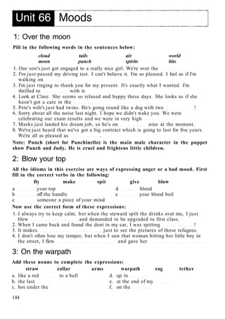 1: Over the moon
Pill in the following words in the sentences below:
cloud tails air world
moon punch spirits bits
1. Our son's just got engaged to a really nice girl. We're over the
2. I've just passed my driving test. I can't believe it. I'm so pleased. I feel as if I'm
walking on
3. I'm just ringing to thank you for my present. It's exactly what I wanted. I'm
thrilled to with it.
4. Look at Clare. She seems so relaxed and happy these days. She looks as if she
hasn't got a care in the
5. Pete's wife's just had twins. He's going round like a dog with two !
6. Sorry about all the noise last night. I hope we didn't wake you. We were
celebrating our exam results and we were in very high
7. Marks just landed his dream job, so he's on nine at the moment.
8. We've just heard that we've got a big contract which is going to last for five years.
We're all as pleased as .
Note: Punch (short for Punchinello) is the main male character in the puppet
show Punch and Judy. He is cruel and frightens little children.
2: Blow your top
All the idioms in this exercise are ways of expressing anger or a bad mood. First
fill in the correct verbs in the following:
fly make spit give blow
a your top d blood
b off the handle e your blood boil
c someone a piece of your mind
Now use the correct form of these expressions:
1. I always try to keep calm, but when the steward spilt the drinks over me, I just
blew and demanded to be upgraded to first class.
2. When I came back and found the dent in my car, I was spitting !
3. It makes just to see the pictures of those refugees.
4. I don't often lose my temper, but when I saw that woman hitting her little boy in
the street, I flew and gave her
3: On the warpath
Add these nouns to complete the expressions:
straw collar arms warpath rag tether
a. like a red to a bull d. up in
b. the last e. at the end of my
c. hot under the f. on the
144
 