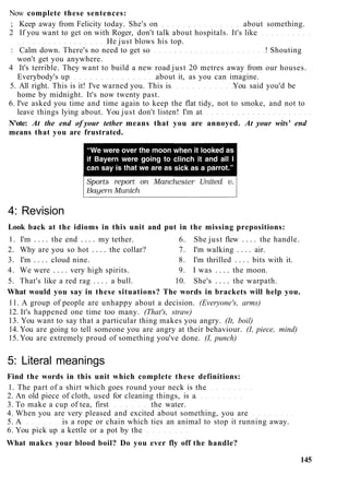 Now complete these sentences:
; Keep away from Felicity today. She's on about something.
2 If you want to get on with Roger, don't talk about hospitals. It's like
He just blows his top.
: Calm down. There's no need to get so ! Shouting
won't get you anywhere.
4 It's terrible. They want to build a new road just 20 metres away from our houses.
Everybody's up about it, as you can imagine.
5. All right. This is it! I've warned you. This is You said you'd be
home by midnight. It's now twenty past.
6. I've asked you time and time again to keep the flat tidy, not to smoke, and not to
leave things lying about. You just don't listen! I'm at
N'ote: At the end of your tether means that you are annoyed. At your wits' end
means that you are frustrated.
4: Revision
Look back at the idioms in this unit and put in the missing prepositions:
1. I'm . . . . the end . . . . my tether. 6. She just flew . . . . the handle.
2. Why are you so hot . . . . the collar? 7. I'm walking . . . . air.
3. I'm . . . . cloud nine. 8. I'm thrilled . . . . bits with it.
4. We were . . . . very high spirits. 9. I was . . . . the moon.
5. That's like a red rag . . . . a bull. 10. She's . . . . the warpath.
What would you say in these situations? The words in brackets will help you.
11. A group of people are unhappy about a decision. (Everyone's, arms)
12. It's happened one time too many. (That's, straw)
13. You want to say that a particular thing makes you angry. (It, boil)
14. You are going to tell someone you are angry at their behaviour. (I, piece, mind)
15. You are extremely proud of something you've done. (I, punch)
5: Literal meanings
Find the words in this unit which complete these definitions:
1. The part of a shirt which goes round your neck is the
2. An old piece of cloth, used for cleaning things, is a
3. To make a cup of tea, first the water.
4. When you are very pleased and excited about something, you are
5. A is a rope or chain which ties an animal to stop it running away.
6. You pick up a kettle or a pot by the
What makes your blood boil? Do you ever fly off the handle?
145
 