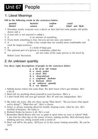 1: Literal Meanings
Fill in the following words in the sentences below;
quantity bachelor confirm coach
blanket cannon soul Jekyll and Hyde
1. Nowadays nearly everyone uses a duvet on their bed but some people still prefer
sheets and a
2. A man who is not married is called a
3. A is an amount of something.
4. If you think something is true, but you are not sure, you need to it.
5. A is like a bus except they are usually more comfortable and
used for longer journeys.
6. A is a kind of large gun.
7. The spiritual part of a person is sometimes called the
8 are two sides of the same person in the novel by
Robert Louis Stevenson.
2: An unknown quantity
Use these eight descriptions of people in the sentences below:
a. a bit of an old woman
b. a nosey porker
c. a clever dick
d. a down-and-out
e. a confirmed bachelor
f. a backseat driver
g. an unknown quantity
h. a wet blanket
1. Nobody knows where Jim came from. We don't know if he's got children. He's
a bit of
2. Don't tell Liz anything about yourself or your business. She's a
3. I don't think Pete will ever get married. He's 45 and very independent. He's
4. My wife's the worst. She sits there saying "Slow down", "Do you know what speed
you're doing?", "Mind that car". She's a classic
5. James is always worrying about his health, keeping warm, what he eats. He's
terrified of burglars. He really is
6. Richard thinks he knows it all. He's a real
7. Remember David Brown who was so good at sport when we were at school? Well,
I saw him the other day in the centre of town, looking terrible. He'd obviously been
drinking and was sitting around with a crowd of
8. Don't ask Jeff to the party. He'll just sit in the corner looking miserable. He can be
such
146
 