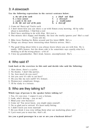 3: A slowcoach
Use the following expressions in the correct sentence below:
a. the salt of the earth e. a Jekyll and Hyde
b. a loose cannon f. a slowcoach
c. a pain in the neck g. a trouble-maker
d. the life and soul of the party h. a show-off
1. Come on! Hurry up! You're such .
2. I don't know how you can share a car with Simon every morning. All he talks
about is motorbikes. I find him a real !
3. Don't have anything to do with Alan. He's just a
4. One minute she's happy and friendly, the next she totally ignores you! She's a real
if you ask me.
5. Mike loves flashing his Rolex around and his latest BMW. He's a
6. Things are always more interesting when Patricia arrives. She's
7. The good thing about John is you always know where you are with him. He is
totally 100% honest, but the down side is he sometimes says exactly what he's
thinking in all the wrong places - a bit of !
8. I love my grandmother. She's kind, honest, uncomplicated. She's
4: Who said it?
Look back at the exercises in this unit and decide who said the following:
1. Slow down, there's a cyclist.
2. No thanks. I don't like parties.
3. So, how much do you earn?
4. Are you sure it's safe to eat here?
5. Do you like my new outfit? It's Armani.
6. Women just complicate things.
7. I'll be ready in a minute.
5: Who are they talking to?
Which type of person is the speaker below talking to?
1. Yes, it's very nice. I expect it cost a fortune.
2. Look, who's driving - you or me?
3. Mind your own business!
4. Come on! You never know, you might enjoy yourself.
5. I'm so glad you've arrived. It's been really boring.
6. I didn't know you were married!
7. Do you think it was wise telling them what our marketing plans are?
8. I just want you to meet her, that's all.
Are you a good passenger in a car or are you a backseat driver?
147
 