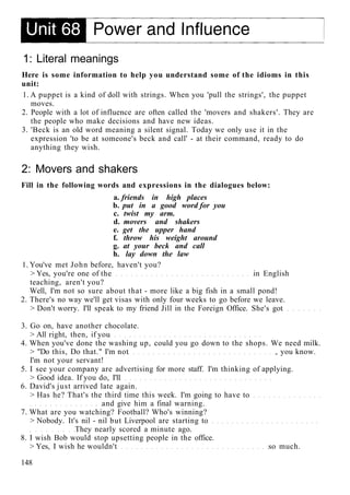 1: Literal meanings
Here is some information to help you understand some of the idioms in this
unit:
1. A puppet is a kind of doll with strings. When you 'pull the strings', the puppet
moves.
2. People with a lot of influence are often called the 'movers and shakers'. They are
the people who make decisions and have new ideas.
3. 'Beck is an old word meaning a silent signal. Today we only use it in the
expression 'to be at someone's beck and call' - at their command, ready to do
anything they wish.
2: Movers and shakers
Fill in the following words and expressions in the dialogues below:
a. friends in high places
b. put in a good word for you
c. twist my arm.
d. movers and shakers
e. get the upper hand
f. throw his weight around
g. at your beck and call
h. lay down the law
1. You've met John before, haven't you?
> Yes, you're one of the in English
teaching, aren't you?
Well, I'm not so sure about that - more like a big fish in a small pond!
2. There's no way we'll get visas with only four weeks to go before we leave.
> Don't worry. I'll speak to my friend Jill in the Foreign Office. She's got
3. Go on, have another chocolate.
> All right, then, if you
4. When you've done the washing up, could you go down to the shops. We need milk.
> "Do this, Do that." I'm not , you know.
I'm not your servant!
5. I see your company are advertising for more staff. I'm thinking of applying.
> Good idea. If you do, I'll
6. David's just arrived late again.
> Has he? That's the third time this week. I'm going to have to
and give him a final warning.
7. What are you watching? Football? Who's winning?
> Nobody. It's nil - nil but Liverpool are starting to
They nearly scored a minute ago.
8. I wish Bob would stop upsetting people in the office.
> Yes, I wish he wouldn't so much.
148
 