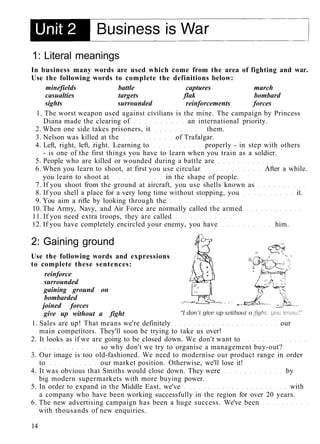 1: Literal meanings
In business many words are used which come from the area of fighting and war.
Use the following words to complete the definitions below:
minefields battle captures march
casualties targets flak bombard
sights surrounded reinforcements forces
1. The worst weapon used against civilians is the mine. The campaign by Princess
Diana made the clearing of an international priority.
2. When one side takes prisoners, it them.
3. Nelson was killed at the of Trafalgar.
4. Left, right, left, right. Learning to properly - in step with others
- is one of the first things you have to learn when you train as a soldier.
5. People who are killed or wounded during a battle are
6. When you learn to shoot, at first you use circular After a while.
you learn to shoot at in the shape of people.
7. If you shoot from the ground at aircraft, you use shells known as
8. If you shell a place for a very long time without stopping, you it.
9. You aim a rifle by looking through the
10. The Army, Navy, and Air Force are normally called the armed
11. If you need extra troops, they are called
12. If you have completely encircled your enemy, you have him.
2: Gaining ground
Use the following words and expressions
to complete these sentences:
reinforce
surrounded
gaining ground on
bombarded
joined forces
give up without a fight
1. Sales are up! That means we're definitely our
main competitors. They'll soon be trying to take us over!
2. It looks as if we are going to be closed down. We don't want to
so why don't we try to organise a management buy-out?
3. Our image is too old-fashioned. We need to modernise our product range in order
to our market position. Otherwise, we'll lose it!
4. It was obvious that Smiths would close down. They were by
big modern supermarkets with more buying power.
5. In order to expand in the Middle East, we've with
a company who have been working successfully in the region for over 20 years.
6. The new advertising campaign has been a huge success. We've been
with thousands of new enquiries.
14
 
