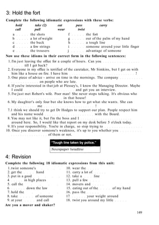 3: Hold the fort
Complete the following idiomatic expressions with these verbs:
hold take (2) eat pass carry
call pull wear twist
a the shots f the fort
b a lot of weight g out of the palm of my hand
c the buck h a tough line
d a few strings i someone around your little finger
e the trousers j advantage of someone
Now use these idioms in their correct form in the following sentences:
1. I'm just leaving the office for a couple of hours. Can you
till I get back?
2. Everyone in my office is terrified of the caretaker, Mr Simkins, but I get on with
him like a house on fire. I have him !
3. One piece of advice - arrive on time in the mornings. The company
on people who are late.
4. If you're interested in that job at Plessey's, I know the Managing Director. Maybe
I could and get you an interview.
5. I've just met Robert's wife. Poor man! She never stops talking. It's obvious who
in that house!
6. My daughter's only four but she knows how to get what she wants. She can
me !
7.1 think we should try to get Dr Hodges to support our plan. People respect him
and his name would with the Board.
8. You may not like it, but I'm the boss and I
around here. So, I would like that report on my desk before 5 o'clock today.
9. It's your responsibility. You're in charge, so stop trying to
10. Once you discover someone's weakness, it's up to you whether you
of them or not.
4: Revision
Complete the following 18 idiomatic expressions from this unit:
1. twist someone's 10. wear the
2. get the hand 11. carry a lot of
3. put in a good 12. take a line
4 in high places 13. pull a few
5. call the 14. movers and
6 down the law 15. eating out of the of my hand
7. hold the 16. pass the
8. take of someone 17 your weight around
9. at your and call 18. twist you around my little
Are you a mover and shaker?
149
 