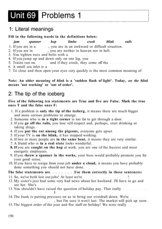 1: Literal meanings
Fill in the following words in the definitions below:
jam spanner hop limbo creek blink rails
1. If you are in a , you are in an awkward or difficult situation.
2. If you are in , you are neither in heaven nor in hell.
3. You tighten nuts and bolts with a
4. If you jump up and down only on one leg, you
5. Trains run on and if they crash, they come off the
6. A small sea inlet is a
7. To close and then open your eyes very quickly is the most common meaning of
Note: An older meaning of blink is a 'sudden flash of light'. Today, on the blink
means 'not working' or 'out of order'.
2: The tip of the iceberg
Five of the following ten statements are True and five are False. Mark the true
ones T and the false ones F:
1. If a problem is only the tip of the iceberg, it means there are much bigger
and more serious problems to emerge.
2. Someone who is in a tight corner is too fat to get through a door.
3. If you go off the rails, you lose self-respect and, perhaps, start drinking or
taking drugs.
4. If you put the cat among the pigeons, everyone gets upset.
5. If your TV is on the blink, it has stopped working.
6. If two or more people are in the same boat, it means they are very similar.
7. A friend who is in a real state looks wonderful.
8. If you are caught on the hop at work, you are one of the busiest and most
energetic employees.
9. If you threw a spanner in the works, your boss would probably promote you for
your good sense.
10. If you have to resign from your job under a cloud, it means you have probably
done something you should not have done.
The false statements are Use them correctly in these sentences:
11. So, we've both lost our jobs! At least we're !
12. My sister's just had some very bad news about her husband. I'll have to go and
see her. She's
13. You shouldn't have raised the question of holiday pay. That really
!
14. The bank is putting pressure on us to bring our overdraft down. We're
, but I'm sure it won't last. The market will pick up soon.
15. The biggest order of the year and five staff on holiday! We were really
150
 