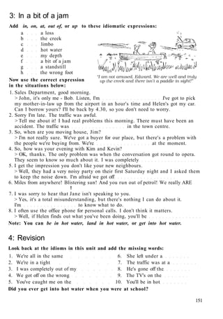 3: In a bit of a jam
Add in, on, at, out of, or up to these idiomatic expressions:
a a loss
b the creek
c limbo
d hot water
e my depth
f a bit of a jam
g a standstill
h the wrong foot
Now use the correct expression
in the situations below:
1. Sales Department, good morning.
> John, it's only me - Bob. Listen, I'm I've got to pick
my mother-in-law up from the airport in an hour's time and Helen's got my car.
Can I borrow yours? I'll be back by 4.30, so you don't need to worry.
2. Sorry I'm late. The traffic was awful.
> Tell me about it! I had real problems this morning. There must have been an
accident. The traffic was in the town centre.
3. So, when are you moving house, Jim?
> I'm not really sure. We've got a buyer for our place, but there's a problem with
the people we're buying from. We're at the moment.
4. So, how was your evening with Kim and Kevin?
> OK, thanks. The only problem was when the conversation got round to opera.
They seem to know so much about it. I was completely
5. I get the impression you don't like your new neighbours.
> Well, they had a very noisy party on their first Saturday night and I asked them
to keep the noise down. I'm afraid we got off
6. Miles from anywhere! Blistering sun! And you run out of petrol! We really ARE
!
7. I was sorry to hear that Jane isn't speaking to you.
> Yes, it's a total misunderstanding, but there's nothing I can do about it.
I'm to know what to do.
8. I often use the office phone for personal calls. I don't think it matters.
> Well, if Helen finds out what you've been doing, you'll be
Note: You can be in hot water, land in hot water, or get into hot water.
4: Revision
Look back at the idioms in this unit and add the missing words:
1. We're all in the same 6. She left under a
2. We're in a tight 7. The traffic was at a
3. I was completely out of my 8. He's gone off the
4. We got off on the wrong 9. The TV's on the
5. You've caught me on the 10. You'll be in hot
Did you ever get into hot water when you were at school?
151
 