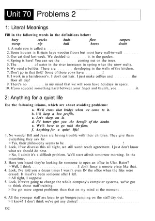 1: Literal Meanings
Fill in the following words in the definitions below:
bury cracks buds flow carpets
sweep nip bull horns doubt
1. A male cow is called a
2. Some houses in Britain have wooden floors but most have wall-to-wall
3. Our cat died last week. We decided to it in the garden.
4. Spring is here! You can see the coming out on the trees.
5. The of water in the river increases in spring when the snow melts.
6. We need a builder. There are developing in the walls of the kitchen.
7. Don't go in that field! Some of those cows have !
8. I work in a hairdresser's. I don't cut hair. I just make coffees and the
floor all day!
9. There's no in my mind that we will soon have holidays in space.
10. If you squeeze something hard between your finger and thumb, you it.
2: Anything for a quiet life
Use the following idioms, which are about avoiding problems:
a. We'll cross that bridge when we come to it.
b. I'll keep a low profile.
c. Let's sleep on it.
d. I'd better give you the benefit of the doubt.
e. We'll have to go with the flow.
f. Anything for a quiet life!
1. No wonder Bill and Jean are having trouble with their children. They give them
everything they ask for.
> Yes, their philosophy seems to be !
2. Look, if we discuss this all night, we still won't reach agreement. I just don't know
what we should do next.
> No, I admit it's a difficult problem. We'll start afresh tomorrow morning. In the
meantime,
3. Have you heard they're looking for someone to open an office in Ulan Bator?
> Well, I think I don't fancy a remote place like that.
4. Look, I've told you a dozen times I wasn't even IN the office when the files were
erased. It must've been someone after I left.
> All right, I suppose
5. Look, if we're going to change the whole company's computer systems, we've got
to think about staff training.
> I've got more urgent problems than that on my mind at the moment
6. All the younger staff are keen to go bungee jumping on the staff day out.
> I know! I don't think we've got any choice!
152
 
