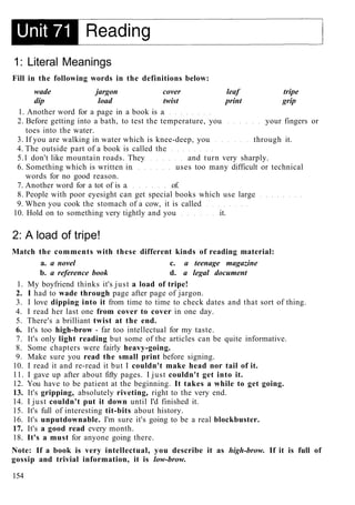 1: Literal Meanings
Fill in the following words in the definitions below:
wade jargon cover leaf tripe
dip load twist print grip
1. Another word for a page in a book is a
2. Before getting into a bath, to test the temperature, you your fingers or
toes into the water.
3. If you are walking in water which is knee-deep, you through it.
4. The outside part of a book is called the
5.1 don't like mountain roads. They and turn very sharply.
6. Something which is written in uses too many difficult or technical
words for no good reason.
7. Another word for a tot of is a of.
8. People with poor eyesight can get special books which use large
9. When you cook the stomach of a cow, it is called
10. Hold on to something very tightly and you it.
2: A load of tripe!
Match the comments with these different kinds of reading material:
a. a novel c. a teenage magazine
b. a reference book d. a legal document
1. My boyfriend thinks it's just a load of tripe!
2. I had to wade through page after page of jargon.
3. I love dipping into it from time to time to check dates and that sort of thing.
4. I read her last one from cover to cover in one day.
5. There's a brilliant twist at the end.
6. It's too high-brow - far too intellectual for my taste.
7. It's only light reading but some of the articles can be quite informative.
8. Some chapters were fairly heavy-going.
9. Make sure you read the small print before signing.
10. I read it and re-read it but I couldn't make head nor tail of it.
11. I gave up after about fifty pages. I just couldn't get into it.
12. You have to be patient at the beginning. It takes a while to get going.
13. It's gripping, absolutely riveting, right to the very end.
14. I just couldn't put it down until I'd finished it.
15. It's full of interesting tit-bits about history.
16. It's unputdownable. I'm sure it's going to be a real blockbuster.
17. It's a good read every month.
18. It's a must for anyone going there.
Note: If a book is very intellectual, you describe it as high-brow. If it is full of
gossip and trivial information, it is low-brow.
154
 