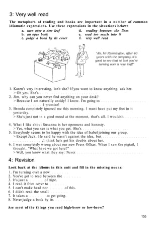 3: Very well read
The metaphors of reading and books are important in a number of common
idiomatic expressions. Use these expressions in the situations below:
a. turn over a new leaf d. reading between the lines
b. an open book e. read too much into it
c. judge a book by its cover f. very well read
1. Karen's very interesting, isn't she? If you want to know anything, ask her.
> Oh yes. She's
2. Jim, why can you never find anything on your desk?
> Because I am naturally untidy! I know. I'm going to
I promise!
3. Brenda completely ignored me this morning. I must have put my foot in it
yesterday.
> She's just not in a good mood at the moment, that's all. I wouldn't
4. What I like about Susanna is her openness and honesty.
> Yes, what you see is what you get. She's
5. Everybody seems to be happy with the idea of Isabel joining our group.
> Except Jack. He said he wasn't against the idea, but
,1 think he's got his doubts about her.
6. I was completely wrong about our new Press Officer. When I saw the pigtail, I
thought, "What have we got here?"
> Well, you know what they say: Never
4: Revision
Look back at the idioms in this unit and fill in the missing nouns:
1. I'm turning over a new
2. You've got to read between the
3. It's just a of tripe.
4. I read it from cover to
5. I can't make head nor of this.
6. I didn't read the small
7. It takes a to get going.
8. Never judge a book by its
Are most of the things you read high-brow or low-brow?
155
 