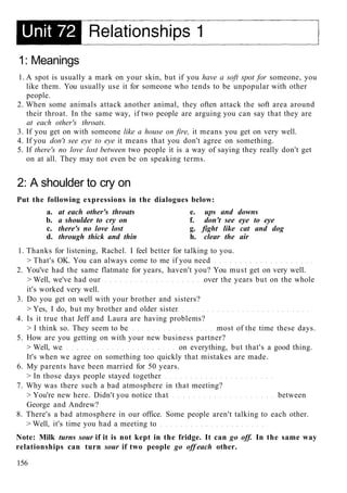 1: Meanings
1. A spot is usually a mark on your skin, but if you have a soft spot for someone, you
like them. You usually use it for someone who tends to be unpopular with other
people.
2. When some animals attack another animal, they often attack the soft area around
their throat. In the same way, if two people are arguing you can say that they are
at each other's throats.
3. If you get on with someone like a house on fire, it means you get on very well.
4. If you don't see eye to eye it means that you don't agree on something.
5. If there's no love lost between two people it is a way of saying they really don't get
on at all. They may not even be on speaking terms.
2: A shoulder to cry on
Put the following expressions in the dialogues below:
a. at each other's throats e. ups and downs
b. a shoulder to cry on f. don't see eye to eye
c. there's no love lost g. fight like cat and dog
d. through thick and thin h. clear the air
1. Thanks for listening, Rachel. I feel better for talking to you.
> That's OK. You can always come to me if you need
2. You've had the same flatmate for years, haven't you? You must get on very well.
> Well, we've had our over the years but on the whole
it's worked very well.
3. Do you get on well with your brother and sisters?
> Yes, I do, but my brother and older sister
4. Is it true that Jeff and Laura are having problems?
> I think so. They seem to be most of the time these days.
5. How are you getting on with your new business partner?
> Well, we on everything, but that's a good thing.
It's when we agree on something too quickly that mistakes are made.
6. My parents have been married for 50 years.
> In those days people stayed together
7. Why was there such a bad atmosphere in that meeting?
> You're new here. Didn't you notice that between
George and Andrew?
8. There's a bad atmosphere in our office. Some people aren't talking to each other.
> Well, it's time you had a meeting to
Note: Milk turns sour if it is not kept in the fridge. It can go off. In the same way
relationships can turn sour if two people go off each other.
156
 