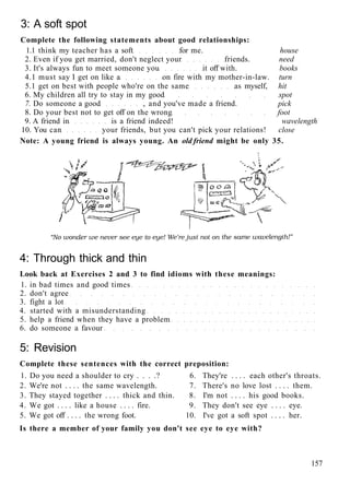 3: A soft spot
Complete the following statements about good relationships:
1.1 think my teacher has a soft for me. house
2. Even if you get married, don't neglect your friends. need
3. It's always fun to meet someone you it off with. books
4.1 must say I get on like a on fire with my mother-in-law. turn
5.1 get on best with people who're on the same as myself, hit
6. My children all try to stay in my good spot
7. Do someone a good , and you've made a friend. pick
8. Do your best not to get off on the wrong foot
9. A friend in is a friend indeed! wavelength
10. You can your friends, but you can't pick your relations! close
Note: A young friend is always young. An old friend might be only 35.
4: Through thick and thin
Look back at Exercises 2 and 3 to find idioms with these meanings:
1. in bad times and good times
2. don't agree
3. fight a lot
4. started with a misunderstanding
5. help a friend when they have a problem
6. do someone a favour
5: Revision
Complete these sentences with the correct preposition:
1. Do you need a shoulder to cry . . . .? 6. They're . . . . each other's throats.
2. We're not . . . . the same wavelength. 7. There's no love lost . . . . them.
3. They stayed together . . . . thick and thin. 8. I'm not . . . . his good books.
4. We got . . . . like a house . . . . fire. 9. They don't see eye . . . . eye.
5. We got off . . . . the wrong foot. 10. I've got a soft spot . . . . her.
Is there a member of your family you don't see eye to eye with?
157
 