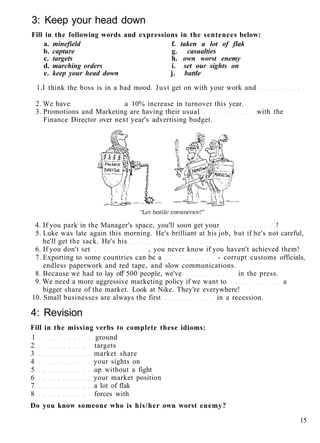 3: Keep your head down
Fill in the following words and expressions in the sentences below:
a. minefield f. taken a lot of flak
b. capture g. casualties
c. targets h. own worst enemy
d. marching orders i. set our sights on
e. keep your head down j. battle
1.I think the boss is in a bad mood. Just get on with your work and
2. We have a 10% increase in turnover this year.
3. Promotions and Marketing are having their usual with the
Finance Director over next year's advertising budget.
4. If you park in the Manager's space, you'll soon get your !
5. Luke was late again this morning. He's brilliant at his job, but if he's not careful,
he'll get the sack. He's his
6. If you don't set , you never know if you haven't achieved them!
7. Exporting to some countries can be a - corrupt customs officials,
endless paperwork and red tape, and slow communications.
8. Because we had to lay off 500 people, we've in the press.
9. We need a more aggressive marketing policy if we want to a
bigger share of the market. Look at Nike. They're everywhere!
10. Small businesses are always the first in a recession.
4: Revision
Fill in the missing verbs to complete these idioms:
1 ground
2 targets
3 market share
4 your sights on
5 up without a fight
6 your market position
7 a lot of flak
8 forces with
Do you know someone who is his/her own worst enemy?
15
 