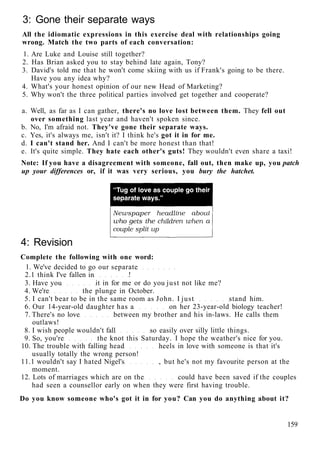 3: Gone their separate ways
All the idiomatic expressions in this exercise deal with relationships going
wrong. Match the two parts of each conversation:
1. Are Luke and Louise still together?
2. Has Brian asked you to stay behind late again, Tony?
3. David's told me that he won't come skiing with us if Frank's going to be there.
Have you any idea why?
4. What's your honest opinion of our new Head of Marketing?
5. Why won't the three political parties involved get together and cooperate?
a. Well, as far as I can gather, there's no love lost between them. They fell out
over something last year and haven't spoken since.
b. No, I'm afraid not. They've gone their separate ways.
c. Yes, it's always me, isn't it? I think he's got it in for me.
d. I can't stand her. And I can't be more honest than that!
e. It's quite simple. They hate each other's guts! They wouldn't even share a taxi!
Note: If you have a disagreement with someone, fall out, then make up, you patch
up your differences or, if it was very serious, you bury the hatchet.
4: Revision
Complete the following with one word:
1. We've decided to go our separate
2.1 think I've fallen in !
3. Have you it in for me or do you just not like me?
4. We're the plunge in October.
5. I can't bear to be in the same room as John. I just stand him.
6. Our 14-year-old daughter has a on her 23-year-old biology teacher!
7. There's no love between my brother and his in-laws. He calls them
outlaws!
8. I wish people wouldn't fall so easily over silly little things.
9. So, you're the knot this Saturday. I hope the weather's nice for you.
10. The trouble with falling head heels in love with someone is that it's
usually totally the wrong person!
11.1 wouldn't say I hated Nigel's , but he's not my favourite person at the
moment.
12. Lots of marriages which are on the could have been saved if the couples
had seen a counsellor early on when they were first having trouble.
Do you know someone who's got it in for you? Can you do anything about it?
159
 