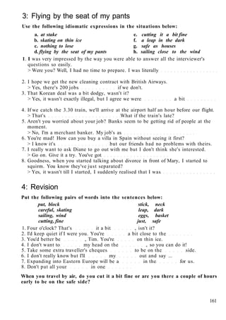 3: Flying by the seat of my pants
Use the following idiomatic expressions in the situations below:
a. at stake e. cutting it a bit fine
b. skating on thin ice f. a leap in the dark
c. nothing to lose g. safe as houses
d. flying by the seat of my pants h. sailing close to the wind
1. I was very impressed by the way you were able to answer all the interviewer's
questions so easily.
> Were you? Well, I had no time to prepare. I was literally
2. I hope we get the new cleaning contract with British Airways.
> Yes, there's 200 jobs if we don't.
3. That Korean deal was a bit dodgy, wasn't it?
> Yes, it wasn't exactly illegal, but I agree we were a bit
4. If we catch the 3.30 train, we'll arrive at the airport half an hour before our flight.
> That's What if the train's late?
5. Aren't you worried about your job? Banks seem to be getting rid of people at the
moment.
> No, I'm a merchant banker. My job's as
6. You're mad! How can you buy a villa in Spain without seeing it first?
> I know it's but our friends had no problems with theirs.
7. I really want to ask Diane to go out with me but I don't think she's interested.
> Go on. Give it a try. You've got
8. Goodness, when you started talking about divorce in front of Mary, I started to
squirm. You know they've just separated?
> Yes, it wasn't till I started, I suddenly realised that I was
4: Revision
Put the following pairs of words into the sentences below:
put, block stick, neck
careful, skating leap, dark
sailing, wind eggs, basket
cutting, fine just, safe
1. Four o'clock? That's it a bit , isn't it?
2. I'd keep quiet if I were you. You're a bit close to the
3. You'd better be , Tim. You're on thin ice.
4. I don't want to my head on the , so you can do it!
5. Take some extra traveller's cheques to be on the side.
6. I don't really know but I'll my out and say ...
7. Expanding into Eastern Europe will be a in the for us.
8. Don't put all your in one
When you travel by air, do you cut it a bit fine or are you there a couple of hours
early to be on the safe side?
161
 