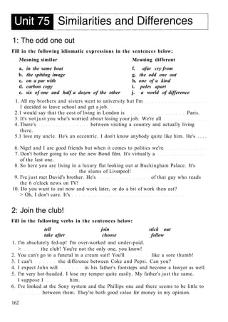 1: The odd one out
Fill in the following idiomatic expressions in the sentences below:
Meaning similar Meaning different
a. in the same boat f. afar cry from
b. the spitting image g. the odd one out
c. on a par with h. one of a kind
d. carbon copy i. poles apart
e. six of one and half a dozen of the other j. a world of difference
1. All my brothers and sisters went to university but I'm
I decided to leave school and get a job.
2.1 would say that the cost of living in London is Paris.
3. It's not just you who's worried about losing your job. We're all
4. There's between visiting a country and actually living
there.
5.1 love my uncle. He's an eccentric. I don't know anybody quite like him. He's . . . .
6. Nigel and I are good friends but when it comes to politics we're
7. Don't bother going to see the new Bond film. It's virtually a
of the last one.
8. So here you are living in a luxury flat looking out at Buckingham Palace. It's
the slums of Liverpool!
9. I've just met David's brother. He's of that guy who reads
the 6 o'clock news on TV!
10. Do you want to eat now and work later, or do a bit of work then eat?
> Oh, I don't care. It's
2: Join the club!
Fill in the following verbs in the sentences below:
tell join stick out
take after choose follow
1. I'm absolutely fed-up! I'm over-worked and under-paid.
> the club! You're not the only one, you know!
2. You can't go to a funeral in a cream suit! You'll like a sore thumb!
3. I can't the difference between Coke and Pepsi. Can you?
4. I expect John will in his father's footsteps and become a lawyer as well.
5. I'm very hot-headed. I lose my temper quite easily. My father's just the same.
I suppose I him.
6. I've looked at the Sony system and the Phillips one and there seems to be little to
between them. They're both good value for money in my opinion.
162
 