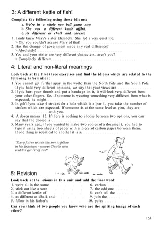 3: A different kettle of fish!
Complete the following using these idioms:
a. We're in a whole new ball game now.
b. She was a different kettle offish.
c. As different as chalk and cheese!
1. I only knew Mary's sister Elizabeth. She led a very quiet life.
> Oh, you couldn't accuse Mary of that!
2. Has the change of government made any real difference?
> Absolutely!
3. You and your sister are very different characters, aren't you?
> Completely different
4: Literal and non-literal meanings
Look back at the first three exercises and find the idioms which are related to the
following information:
1. You cannot get further apart in the world than the North Pole and the South Pole.
If you hold very different opinions, we say that your views are
2. If you hurt your thumb and put a bandage on it, it will look very different from
your other fingers. So, if someone is wearing something very different from what is
expected, he might
3. In golf if you take 4 strokes for a hole which is a 'par 4', you take the number of
strokes which are expected. If someone is at the same level as you, they are
with you.
4. A dozen means 12. If there is nothing to choose between two options, you can
say that the choice is
5. Many years ago, if you wanted to make two copies of a document, you had to
type it using two sheets of paper with a piece of carbon paper between them.
If one thing is identical to another it is a
Look back at the idioms in this unit and add the final word:
1. we're all in the same 6. carbon
2. stick out like a sore 7. the odd one
3. a different kettle of 8. can't tell the
4. as different as chalk and 9. join the
5. follow in his father's 10. poles
Can you think of two people you know who are the spitting image of each
other?
163
 