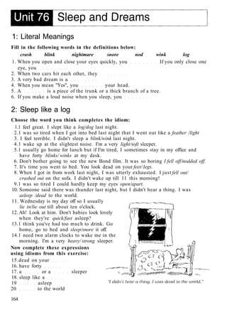 1: Literal Meanings
Fill in the following words in the definitions below:
crash blink nightmare snore nod wink log
1. When you open and close your eyes quickly, you If you only close one
eye, you
2. When two cars hit each other, they
3. A very bad dream is a
4. When you mean "Yes", you your head.
5. A is a piece of the trunk or a thick branch of a tree.
6. If you make a loud noise when you sleep, you
2: Sleep like a log
Choose the word you think completes the idiom:
1.1 feel great. I slept like a log/dog last night.
2.1 was so tired when I got into bed last night that I went out like a feather /light
3. I feel terrible. I didn't sleep a blink/wink last night.
4.1 wake up at the slightest noise. I'm a very light/soft sleeper.
5.1 usually go home for lunch but if I'm tired, I sometimes stay in my office and
have forty blinks/ winks at my desk.
6. Don't bother going to see the new Bond film. It was so boring I fell off/nodded off.
7. It's time you went to bed. You look dead on your feet/ legs.
8. When I got in from work last night, I was utterly exhausted. I just fell out/
crashed out on the sofa. I didn't wake up till 11 this morning!
9.1 was so tired I could hardly keep my eyes open/apart.
10. Someone said there was thunder last night, but I didn't hear a thing. I was
asleep /dead to the world.
11. Wednesday is my day off so I usually
lie in/lie out till about ten o'clock.
12. Ah! Look at him. Don't babies look lovely
when they're quick/fast asleep?
13.1 think you've had too much to drink. Go
home, go to bed and sleep/snore it off.
14.1 need two alarm clocks to wake me in the
morning. I'm a very heavy/ strong sleeper.
Now complete these expressions
using idioms from this exercise:
15.dead on your
16. have forty
17. a or a sleeper
18. sleep like a
19 asleep
20 to the world
164
 
