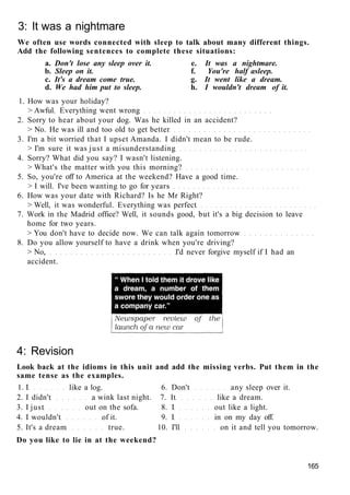3: It was a nightmare
We often use words connected with sleep to talk about many different things.
Add the following sentences to complete these situations:
a. Don't lose any sleep over it. e. It was a nightmare.
b. Sleep on it. f. You're half asleep.
c. It's a dream come true. g. It went like a dream.
d. We had him put to sleep. h. I wouldn't dream of it.
1. How was your holiday?
> Awful. Everything went wrong
2. Sorry to hear about your dog. Was he killed in an accident?
> No. He was ill and too old to get better
3. I'm a bit worried that I upset Amanda. I didn't mean to be rude.
> I'm sure it was just a misunderstanding
4. Sorry? What did you say? I wasn't listening.
> What's the matter with you this morning?
5. So, you're off to America at the weekend? Have a good time.
> I will. I've been wanting to go for years
6. How was your date with Richard? Is he Mr Right?
> Well, it was wonderful. Everything was perfect
7. Work in the Madrid office? Well, it sounds good, but it's a big decision to leave
home for two years.
> You don't have to decide now. We can talk again tomorrow
8. Do you allow yourself to have a drink when you're driving?
> No, I'd never forgive myself if I had an
accident.
4: Revision
Look back at the idioms in this unit and add the missing verbs. Put them in the
same tense as the examples.
1. I like a log. 6. Don't any sleep over it.
2. I didn't a wink last night. 7. It like a dream.
3. I just out on the sofa. 8. I out like a light.
4. I wouldn't of it. 9. I in on my day off.
5. It's a dream true. 10. I'll on it and tell you tomorrow.
Do you like to lie in at the weekend?
165
 