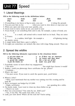 1: Literal Meanings
Fill in the following words in the definitions below:
skates brake snail flash blink
drag bats shot split
1. If something is too heavy or big to carry, you can it along the ground.
2. You put your foot on the when you want to slow down or stop your car.
3. When you open and close your eyes quickly, you
4. If you want to move easily on ice, you need to wear
5. If you break or cut something from end to end, for example, a piece of wood, you
it.
6. A is a small, soft animal with a round shell on its back. They are eaten
in France.
7. A is a sudden, brief light - for example a of lightning during
an electric storm.
8. A single bullet fired from a gun is called a
9. At night you sometimes see animals like mice with wings flying around. These are
2: Spread like wildfire
Fill in the following idiomatic expressions in the situations below:
a. get your skates on e. as if there was no tomorrow
b. take your time f. no sooner said than done!
c. spread like wildfire g. like a bat out of hell
d. put the brakes on h. made very good time
1. Everybody seems to know about my engagement!
> The news You might have known it would!
2. Rodney, could you photocopy these certificates for me, please?
> Certainly - !
3. What's the time?
> Ten past seven. If you want to catch the quarter past, you'd better
4. Where's John?
> Well, I just mentioned that my mother was coming over this evening and he
took off !
5. We've overspent our budget by £15,000.
> Right, we'd better our spending for a while.
6. I'm nearly ready. I just want to clean my shoes before we go.
> There's no rush
7. How was your journey? You came by car, didn't you?
> Yes, it was fine. The roads were clear, so we
8. Look, just slow down! What's all the rush for? You're eating
166
 