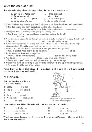 3: At the drop of a hat
Use the following idiomatic expressions in the situations below:
a. get off to a flying start e. drag your feet
b. in no time at all f. like a shot
c. in a flash g. at a snail's pace
d. at the drop of a hat h. for a split second
1. Kate, is there any chance you could pick up Jane from the airport this afternoon?
> No, I'm sorry. You can't expect me to stop what I'm doing
I've got too much to do before the conference at the weekend.
2. Have you decided where you're going on holiday yet?
> No, I want to hurry up and book something but my husband's
, as usual.
3. Your business seems to be doing very well. You only started a year ago, didn't you?
> Yes, we and we're still going strong.
4. I was looking forward to seeing the Tour de France, but in the end, it was very
disappointing. The riders were all past us
5. Hello, Dad, it's me. I'm at the station. Could you come and get me?
> Yes, of course. Wait there. I'll be with you at all.
6. Hello, come in. How was your journey?
> Awful. The traffic was moving for the last thirty miles.
7. You know I thought you were your brother!
> Don't worry, you're not the only person who gets us mixed up.
8. Would you carry on working if you won the lottery? I'd give up work straightaway.
> So would I. I'd be out of this place
Note: Did you know that since the introduction of e-mail, the ordinary postal
service is known as snail mail?
4: Revision
Put the missing words into
the idioms below:
1. at the of a hat
2. like a out of hell
3 a shot
4. for a second
5. No sooner than done.
6 no time
Look back at the idioms in this unit and add the missing verbs:
7 the brakes on 10 your time
8 like wildfire 11 off to a flying start
9 your skates on 12 your feet
Which are more dangerous - drivers who drive at a snail's pace or those who drive
like a bat out of hell?
167
 