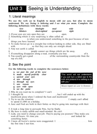 1: Literal meanings
We use the verb see in English to mean with our eyes, but also to mean
understand. We say Seeing is believing and I see what you mean. Complete the
following definitions with these words:
view hindsight mud wide
blinkers short-sighted eye-opener sight
1. If your eyes are very open they are open.
2. Something which is very surprising is often called an
3 is when you understand something in the past because of new
things you have learned.
4. To make horses go in a straight line without looking to either side, they are fitted
with so that they can only see straight ahead.
5. Very wet earth is called
6 people cannot see things which are far away.
7. If something disappears along a road, eventually you lose of it.
8. You usually get a good of the surrounding countryside from the
top of a hill.
2: See the point
Use the following words to complete the sentences below:
a. see past the end of his nose
b. made myself perfectly clear
c. opened your eyes
d. saw through
e. through my eyes
f. saw reason
g. eyes wide open
h. see the point
1. Why do you want me to complain? I can't
2. I thought I'd , but I still ended up with the
mushroom pizza when I ordered the ham and mushroom!
3. Try to see the situation I simply can't afford
to spend £1,000 on a holiday.
4. Jane and Fred are both in their forties so they're going into marriage with their
5. It took a long time to persuade Pete, but he finally
6. My boss is really selfish and small-minded. He can't
7. Look, you need to change your job. They're paying you peanuts! They make you
work all hours. It's time you and looked for
something better.
8. I knew all Justin's stories were exaggerated. I him
the first time I met him.
16
 
