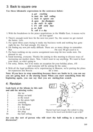 3: Back to square one
Use these idiomatic expressions in the sentences below:
a. get cracking
b. start the ball rolling
c. back to square one
d. open the floodgates
e. the end's in sight
f. it's still early days
g. on hold
h. call it a day
1. With the breakdown in the peace negotiations in the Middle East, it means we're
all over again!
2. There's enough work here for the next ten years! So, the sooner we get started
the better. Let's
3. I've spent three years trying to make my business work and nothing has gone
right for me. I've had enough. It's time to
4. I'm finding my new job really difficult. There are so many things to remember.
But I'm sure I'll get used to it.
5. I've been working on my course assignment non-stop for two weeks now. I'm
pleased to say
6. Good morning, everyone. Thanks for coming to this meeting to discuss ways of
increasing our market share. Now, I don't want to say anything. We want to hear
your ideas, so who's going to ?
7. I'm sorry, Helen, but if we make an exception for your holiday plans, it'll
and everyone will be asking for the same.
8. With all the legal problems we're experiencing in Moscow, we're putting the plans
for expansion into Russia for a time.
Note: If you have to stop something because there are faults in it, you can say
you are going back to the drawing board. When you start something from the
beginning again, you can say that you are starting from scratch.
4: Revision
Look back at the idioms in this unit
and add the missing verbs:
1 the ice
2 things on hold
3 in the towel
4 us the green light
5 cracking
6 the floodgates
7 it a day
8 it in the bud
9 the plug
10 the ball rolling
Are you the sort of person who will start the ball rolling in a meeting or
discussion?
169
 