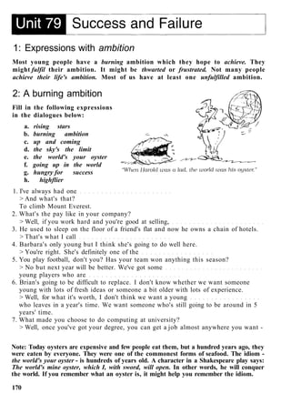 1: Expressions with ambition
Most young people have a burning ambition which they hope to achieve. They
might fulfil their ambition. It might be thwarted or frustrated. Not many people
achieve their life's ambition. Most of us have at least one unfulfilled ambition.
2: A burning ambition
Fill in the following expressions
in the dialogues below:
a. rising stars
b. burning ambition
c. up and coming
d. the sky's the limit
e. the world's your oyster
f. going up in the world
g. hungry for success
h. highflier
1. I've always had one
> And what's that?
To climb Mount Everest.
2. What's the pay like in your company?
> Well, if you work hard and you're good at selling,
3. He used to sleep on the floor of a friend's flat and now he owns a chain of hotels.
> That's what I call
4. Barbara's only young but I think she's going to do well here.
> You're right. She's definitely one of the
5. You play football, don't you? Has your team won anything this season?
> No but next year will be better. We've got some
young players who are
6. Brian's going to be difficult to replace. I don't know whether we want someone
young with lots of fresh ideas or someone a bit older with lots of experience.
> Well, for what it's worth, I don't think we want a young
who leaves in a year's time. We want someone who's still going to be around in 5
years' time.
7. What made you choose to do computing at university?
> Well, once you've got your degree, you can get a job almost anywhere you want -
Note: Today oysters are expensive and few people eat them, but a hundred years ago, they
were eaten by everyone. They were one of the commonest forms of seafood. The idiom -
the world's your oyster - is hundreds of years old. A character in a Shakespeare play says:
The world's mine oyster, which I, with sword, will open. In other words, he will conquer
the world. If you remember what an oyster is, it might help you remember the idiom.
170
 