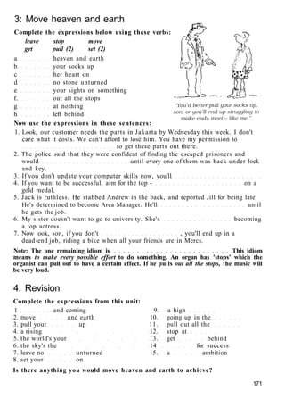 3: Move heaven and earth
Complete the expressions below using these verbs:
leave stop move
get pull (2) set (2)
a heaven and earth
b your socks up
c her heart on
d no stone unturned
e your sights on something
f. out all the stops
g at nothing
h left behind
Now use the expressions in these sentences:
1. Look, our customer needs the parts in Jakarta by Wednesday this week. I don't
care what it costs. We can't afford to lose him. You have my permission to
to get these parts out there.
2. The police said that they were confident of finding the escaped prisoners and
would until every one of them was back under lock
and key.
3. If you don't update your computer skills now, you'll
4. If you want to be successful, aim for the top - on a
gold medal.
5. Jack is ruthless. He stabbed Andrew in the back, and reported Jill for being late.
He's determined to become Area Manager. He'll until
he gets the job.
6. My sister doesn't want to go to university. She's becoming
a top actress.
7. Now look, son, if you don't , you'll end up in a
dead-end job, riding a bike when all your friends are in Mercs.
Note: The one remaining idiom is This idiom
means to make every possible effort to do something. An organ has 'stops' which the
organist can pull out to have a certain effect. If he pulls out all the stops, the music will
be very loud.
4: Revision
Complete the expressions from this unit:
1 and coming 9. a high
2. move and earth 10. going up in the
3. pull your up 11. pull out all the
4. a rising 12. stop at
5. the world's your 13. get behind
6. the sky's the 14 for success
7. leave no unturned 15. a ambition
8. set your on
Is there anything you would move heaven and earth to achieve?
171
 